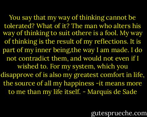 You say that my way of thinking cannot be tolerated? What of it? The man who alters his way of thinking to suit othere is a fool. My way of thinking is the result of my reflections. It is part of my inner being,the way I am made. I do not contradict them, and would not even if I wished to. For my system, which you disapprove of is also my greatest comfort in life, the source of all my happiness -it means more to me than my life itself. - Marquis de Sade