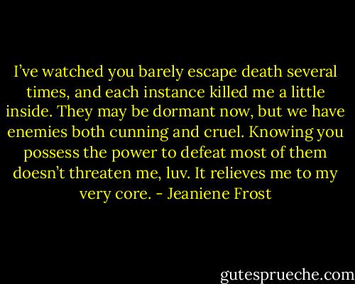 I’ve watched you barely escape death several times, and each instance killed me a little inside. They may be dormant now, but we have enemies both cunning and cruel. Knowing you possess the power to defeat most of them doesn’t threaten me, luv. It relieves me to my very core. - Jeaniene Frost