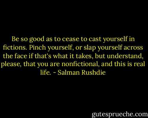 Be so good as to cease to cast yourself in fictions. Pinch yourself, or slap yourself across the face if that's what it takes, but understand, please, that you are nonfictional, and this is real life. - Salman Rushdie