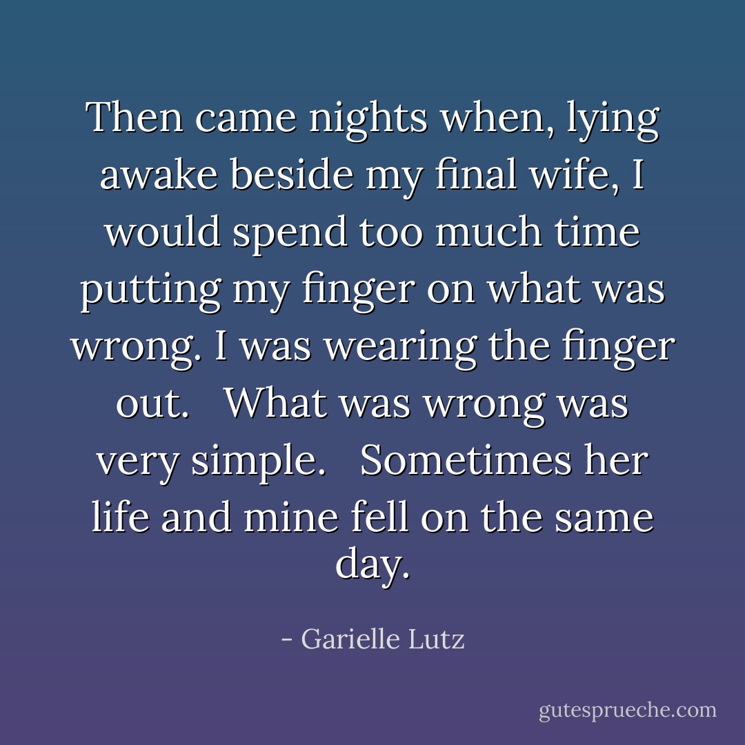 Then came nights when, lying awake beside my final wife, I would spend too much time putting my finger on what was wrong. I was wearing the finger out. <br /><br />What was wrong was very simple. <br /><br />Sometimes her life and mine fell on the same day. - Garielle Lutz