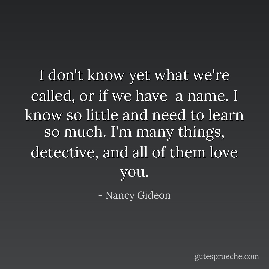 I don't know yet what we're called, or if we have <br />a name. I know so little and need to learn so much. I'm many things, detective, and all of them love you. - Nancy Gideon