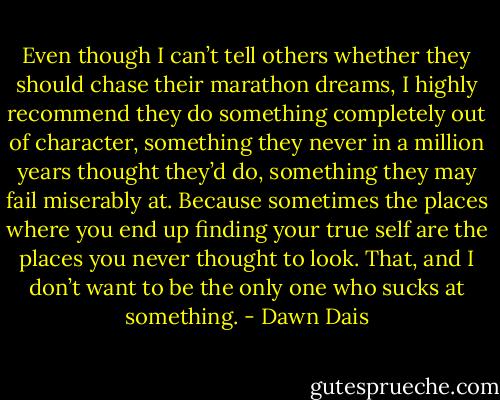 Even though I can’t tell others whether they should chase their marathon dreams, I highly recommend they do something completely out of character, something they never in a million years thought they’d do, something they may fail miserably at. Because sometimes the places where you end up finding your true self are the places you never thought to look. That, and I don’t want to be the only one who sucks at something. - Dawn Dais