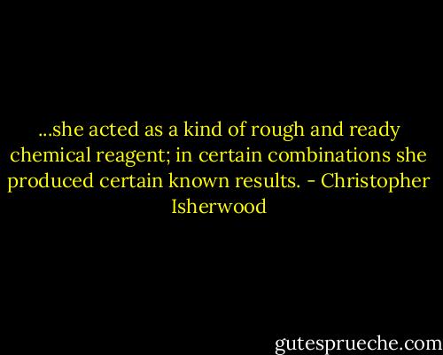 ...she acted as a kind of rough and ready chemical reagent; in certain combinations she produced certain known results. - Christopher Isherwood
