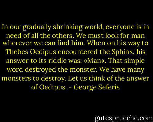 In our gradually shrinking world, everyone is in need of all the others. We must look for man wherever we can find him. When on his way to Thebes Oedipus encountered the Sphinx, his answer to its riddle was: «Man». That simple word destroyed the monster. We have many monsters to destroy. Let us think of the answer of Oedipus. - George Seferis