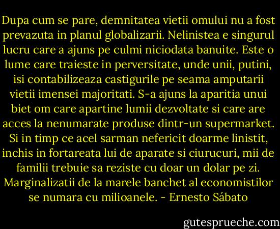 Dupa cum se pare, demnitatea vietii omului nu a fost prevazuta in planul globalizarii. Nelinistea e singurul lucru care a ajuns pe culmi niciodata banuite. Este o lume care traieste in perversitate, unde unii, putini, isi contabilizeaza castigurile pe seama amputarii vietii imensei majoritati. S-a ajuns la aparitia unui biet om care apartine lumii dezvoltate si care are acces la nenumarate produse dintr-un supermarket. Si in timp ce acel sarman nefericit doarme linistit, inchis in fortareata lui de aparate si ciurucuri, mii de familii trebuie sa reziste cu doar un dolar pe zi. Marginalizatii de la marele banchet al economistilor se numara cu milioanele. - Ernesto Sábato