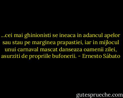 ...cei mai ghinionisti se ineaca in adancul apelor sau stau pe marginea prapastiei, iar in mijlocul unui carnaval mascat danseaza oamenii zilei, asurziti de propriile bufonerii. - Ernesto Sábato