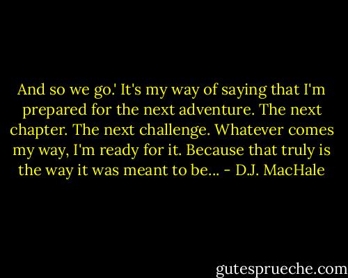 And so we go.' It's my way of saying that I'm prepared for the next adventure. The next chapter. The next challenge. Whatever comes my way, I'm ready for it. Because that truly is the way it was meant to be... - D.J. MacHale