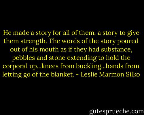 He made a story for all of them, a story to give them strength. The words of the story poured out of his mouth as if they had substance, pebbles and stone extending to hold the corporal up...knees from buckling...hands from letting go of the blanket. - Leslie Marmon Silko