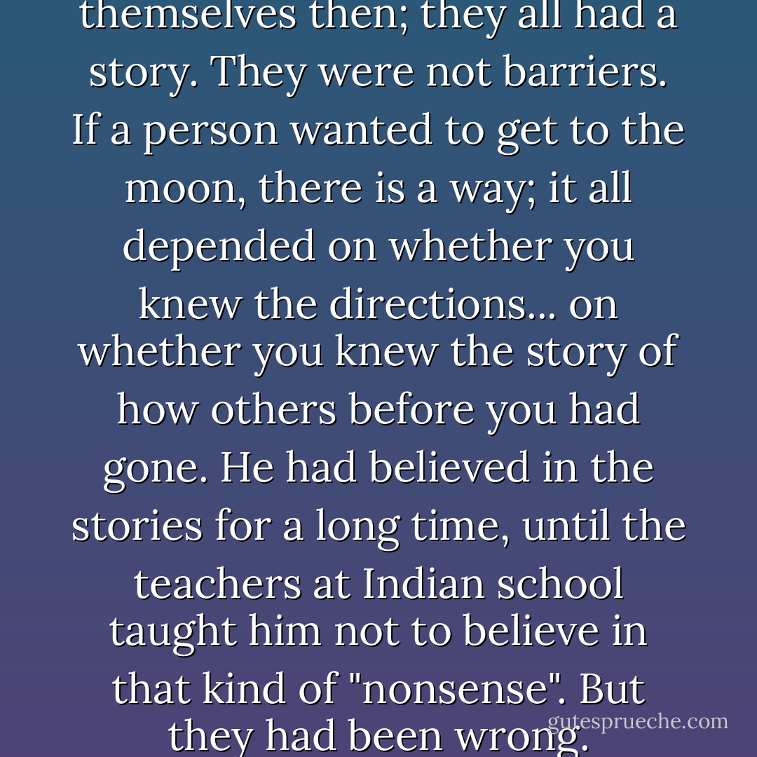 Distances and days existed in themselves then; they all had a story. They were not barriers. If a person wanted to get to the moon, there is a way; it all depended on whether you knew the directions... on whether you knew the story of how others before you had gone. He had believed in the stories for a long time, until the teachers at Indian school taught him not to believe in that kind of "nonsense". But they had been wrong. - Leslie Marmon Silko