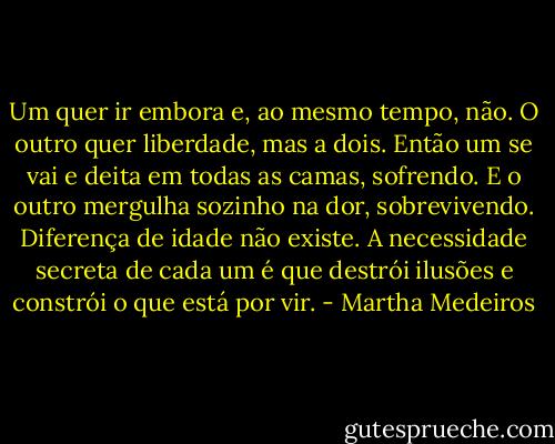 Um quer ir embora e, ao mesmo tempo, não. O outro quer liberdade, mas a dois.<br />Então um se vai e deita em todas as camas, sofrendo. E o outro mergulha sozinho na dor, sobrevivendo.<br />Diferença de idade não existe. A necessidade secreta de cada um é que destrói ilusões e constrói o que está por vir. - Martha Medeiros