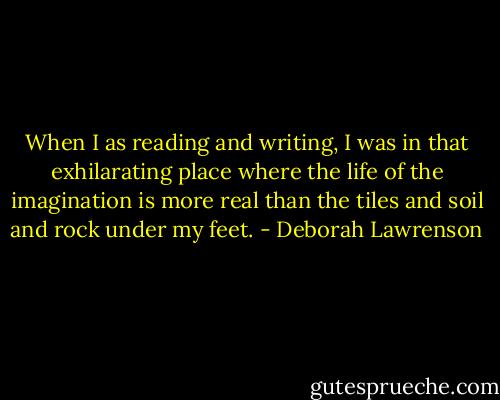 When I as reading and writing, I was in that exhilarating place where the life of the imagination is more real than the tiles and soil and rock under my feet. - Deborah Lawrenson