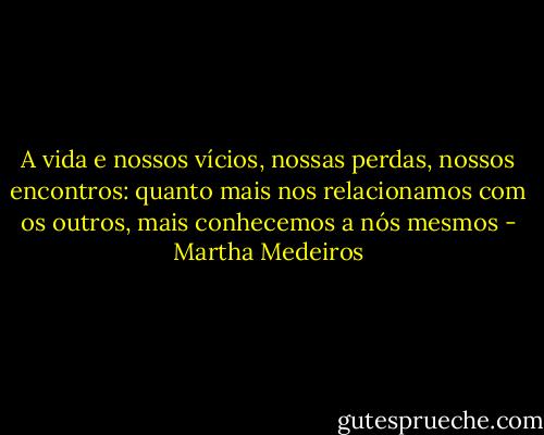 A vida e nossos vícios, nossas perdas, nossos encontros: quanto mais nos relacionamos com os outros, mais conhecemos a nós mesmos - Martha Medeiros