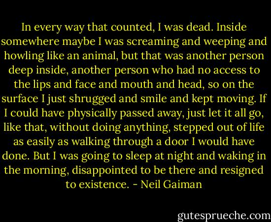 In every way that counted, I was dead. Inside somewhere maybe I was screaming and weeping and howling like an animal, but that was another person deep inside, another person who had no access to the lips and face and mouth and head, so on the surface I just shrugged and smile and kept moving. If I could have physically passed away, just let it all go, like that, without doing anything, stepped out of life as easily as walking through a door I would have done. But I was going to sleep at night and waking in the morning, disappointed to be there and resigned to existence. - Neil Gaiman