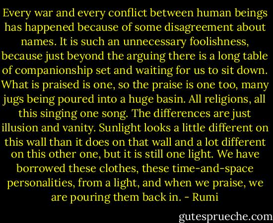 Every war and every conflict between human beings has happened because of some disagreement about names. It is such an unnecessary foolishness, because just beyond the arguing there is a long table of companionship set and waiting for us to sit down. What is praised is one, so the praise is one too, many jugs being poured into a huge basin. All religions, all this singing one song. The differences are just illusion and vanity. Sunlight looks a little different on this wall than it does on that wall and a lot different on this other one, but it is still one light. We have borrowed these clothes, these time-and-space personalities, from a light, and when we praise, we are pouring them back in. - Rumi