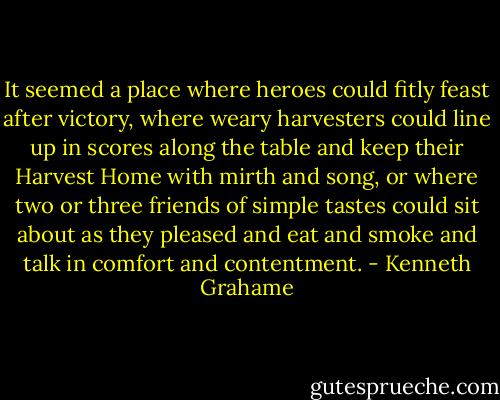 It seemed a place where heroes could fitly feast after victory, where weary harvesters could line up in scores along the table and keep their Harvest Home with mirth and song, or where two or three friends of simple tastes could sit about as they pleased and eat and smoke and talk in comfort and contentment. - Kenneth Grahame