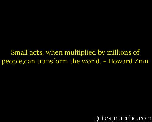 Small acts, when multiplied by millions of people,can transform the world. - Howard Zinn