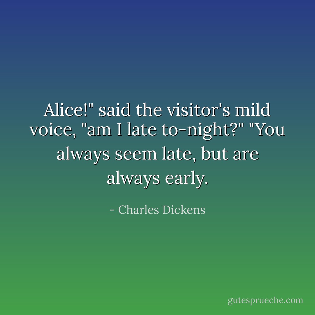 Alice!" said the visitor's mild voice, "am I late to-night?"<br />"You always seem late, but are always early. - Charles Dickens