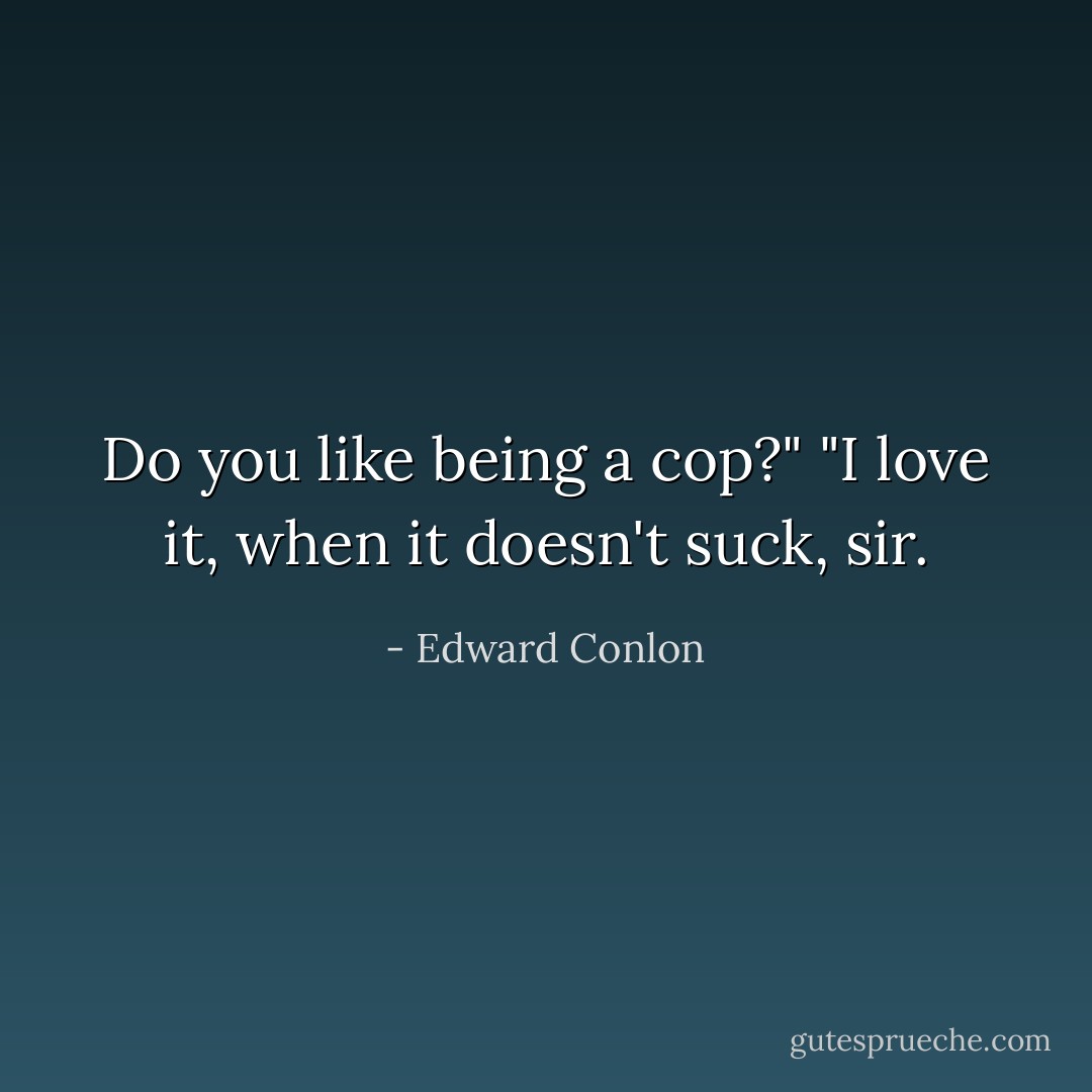 Do you like being a cop?"<br />"I love it, when it doesn't suck, sir. - Edward Conlon