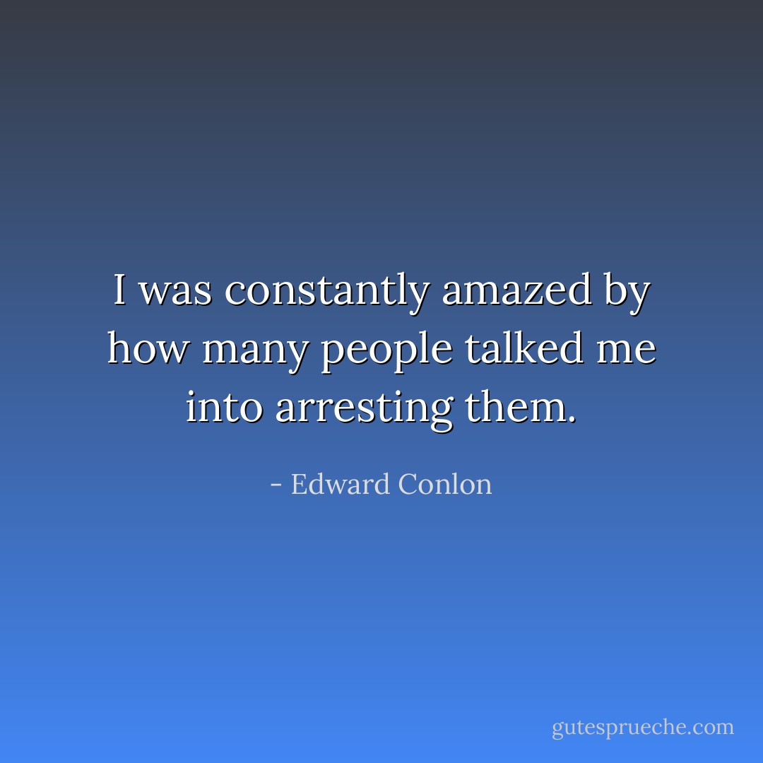 I was constantly amazed by how many people talked me into arresting them. - Edward Conlon