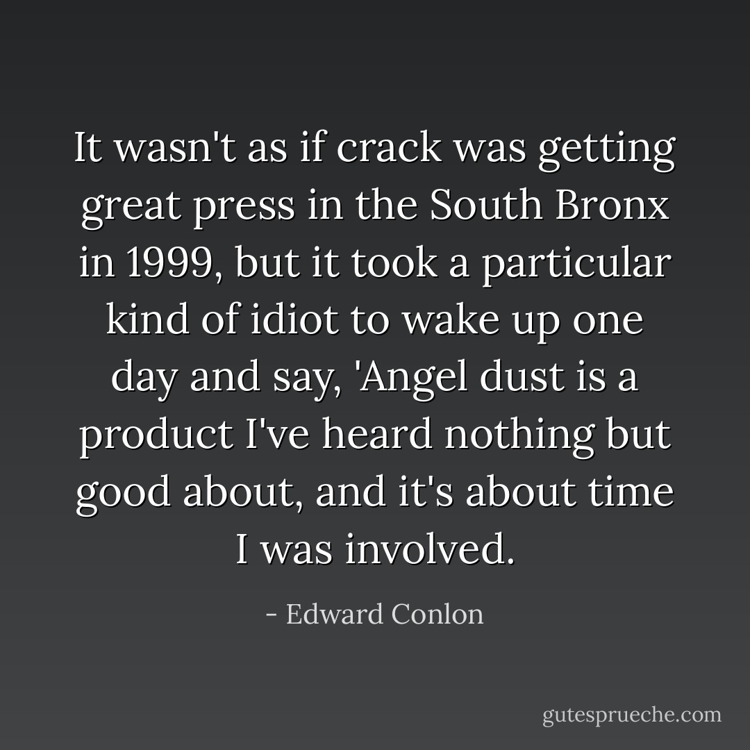 It wasn't as if crack was getting great press in the South Bronx in 1999, but it took a particular kind of idiot to wake up one day and say, 'Angel dust is a product I've heard nothing but good about, and it's about time I was involved. - Edward Conlon