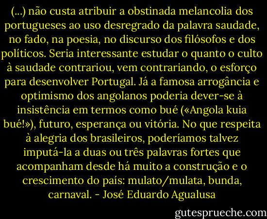 (...) não custa atribuir a obstinada melancolia dos portugueses ao uso desregrado da palavra saudade, no fado, na poesia, no discurso dos filósofos e dos políticos. Seria interessante estudar o quanto o culto à saudade contrariou, vem contrariando, o esforço para desenvolver Portugal. Já a famosa arrogância e optimismo dos angolanos poderia dever-se à insistência em termos como bué («Angola kuia bué!»), futuro, esperança ou vitória. No que respeita à alegria dos brasileiros, poderíamos talvez imputá-la a duas ou três palavras fortes que acompanham desde há muito a construção e o crescimento do país: mulato/mulata, bunda, carnaval. - José Eduardo Agualusa