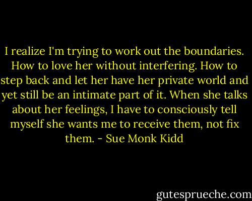 I realize I'm trying to work out the boundaries. How to love her without interfering. How to step back and let her have her private world and yet still be an intimate part of it. When she talks about her feelings, I have to consciously tell myself she wants me to receive them, not fix them. - Sue Monk Kidd