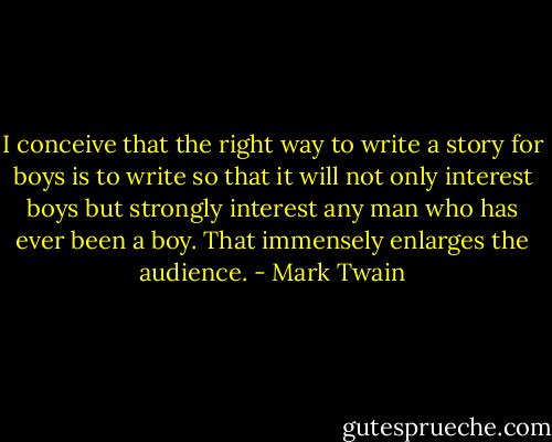I conceive that the right way to write a story for boys is to write so that it will not only interest boys but strongly interest any man who has ever been a boy. That immensely enlarges the audience. - Mark Twain