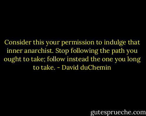 Consider this your permission to indulge that inner anarchist. Stop following the path you ought to take; follow instead the one you long to take. - David duChemin
