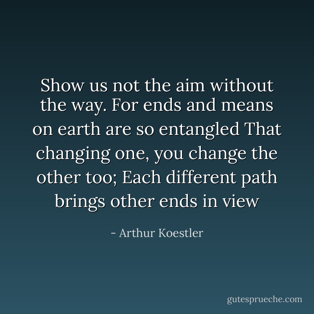 Show us not the aim without the way.<br />For ends and means on earth are so entangled<br />That changing one, you change the other too;<br />Each different path brings other ends in view - Arthur Koestler