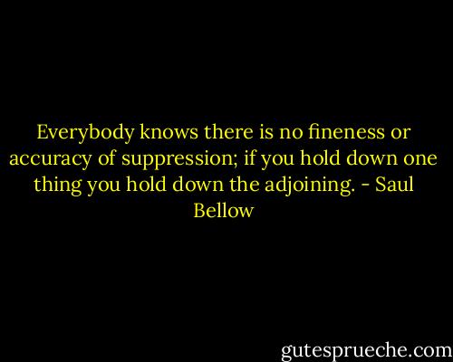 Everybody knows there is no fineness or accuracy of suppression; if you hold down one thing you hold down the adjoining. - Saul Bellow