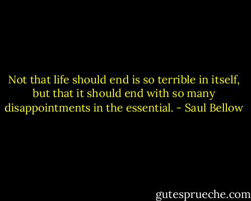 Not that life should end is so terrible in itself, but that it should end with so many disappointments in the essential. - Saul Bellow
