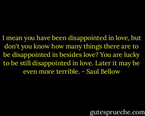 I mean you have been disappointed in love, but don't you know how many things there are to be disappointed in besides love? You are lucky to be still disappointed in love. Later it may be even more terrible. - Saul Bellow