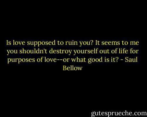 Is love supposed to ruin you? It seems to me you shouldn't destroy yourself out of life for purposes of love--or what good is it? - Saul Bellow
