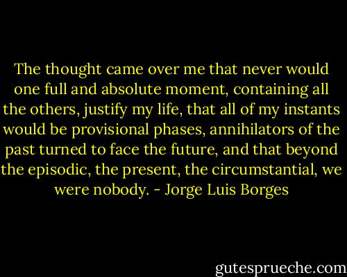 The thought came over me that never would one full and absolute moment, containing all the others, justify my life, that all of my instants would be provisional phases, annihilators of the past turned to face the future, and that beyond the episodic, the present, the circumstantial, we were nobody. - Jorge Luis Borges