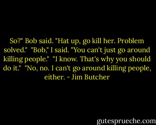 So?" Bob said. "Hat up, go kill her. Problem solved." <br />"Bob," I said. "You can't just go around killing people." <br />"I know. That's why you should do it." <br />"No, no. I can't go around killing people, either. - Jim Butcher