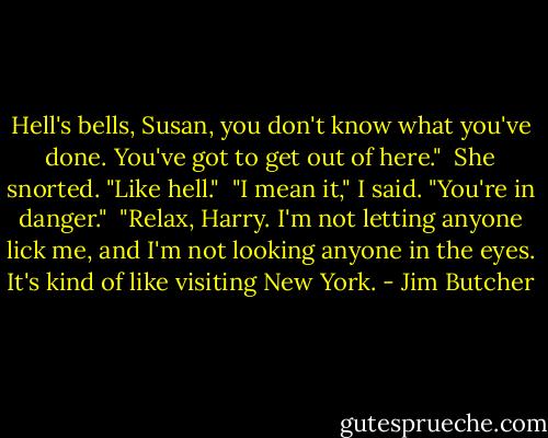 Hell's bells, Susan, you don't know what you've done. You've got to get out<br />of here."<br /><br />She snorted. "Like hell."<br /><br />"I mean it," I said. "You're in danger."<br /><br />"Relax, Harry. I'm not letting anyone lick me, and I'm not looking anyone in the eyes. It's kind of like visiting New York. - Jim Butcher