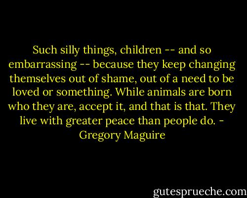 Such silly things, children -- and so embarrassing -- because they keep changing themselves out of shame, out of a need to be loved or something. While animals are born who they are, accept it, and that is that. They live with greater peace than people do. - Gregory Maguire