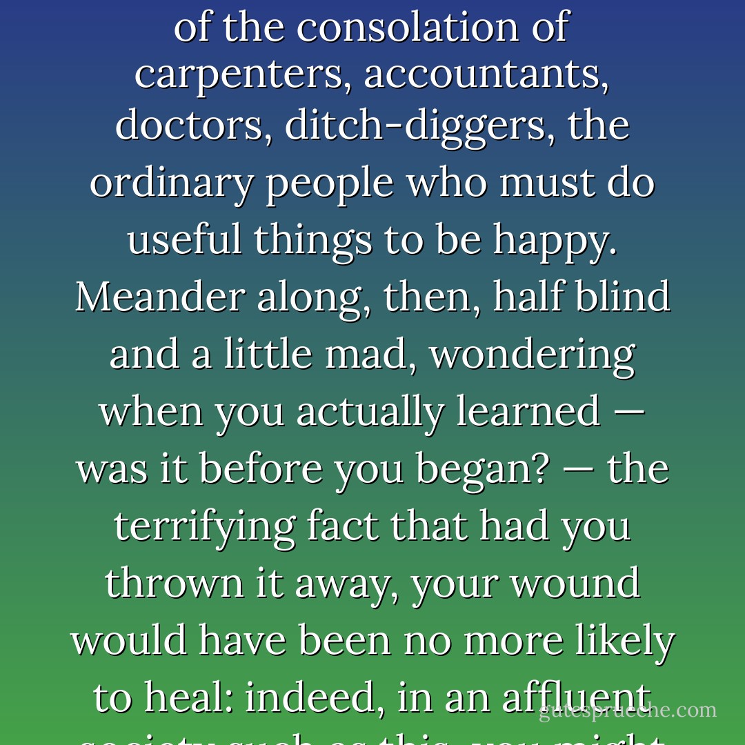 You begin to suspect, as you gaze through this you-shaped hole of insight and fire, that though it is the most important thing you own — never deny that for an instant — it has not shielded you from anything terribly important. The only consolation is that though one could have thrown it away at any time, morning or night, one didn't. One chose to endure. Without any assurance of immortality, or even competence, one only knows one has not been cheated out of the consolation of carpenters, accountants, doctors, ditch-diggers, the ordinary people who must do useful things to be happy. Meander along, then, half blind and a little mad, wondering when you actually learned — was it before you began? — the terrifying fact that <i>had</i> you thrown it away, your wound would have been no more likely to heal: indeed, in an affluent society such as this, you might even have gone on making songs, poems, pictures, and getting paid. The only difference would have been — and you learned it listening to all those brutally unhappy people who did throw away theirs — and they do, after all, comprise the vast and terrifying majority — that without it, there plainly and starkly would have been nothing there; no, nothing at all. - Samuel R. Delany