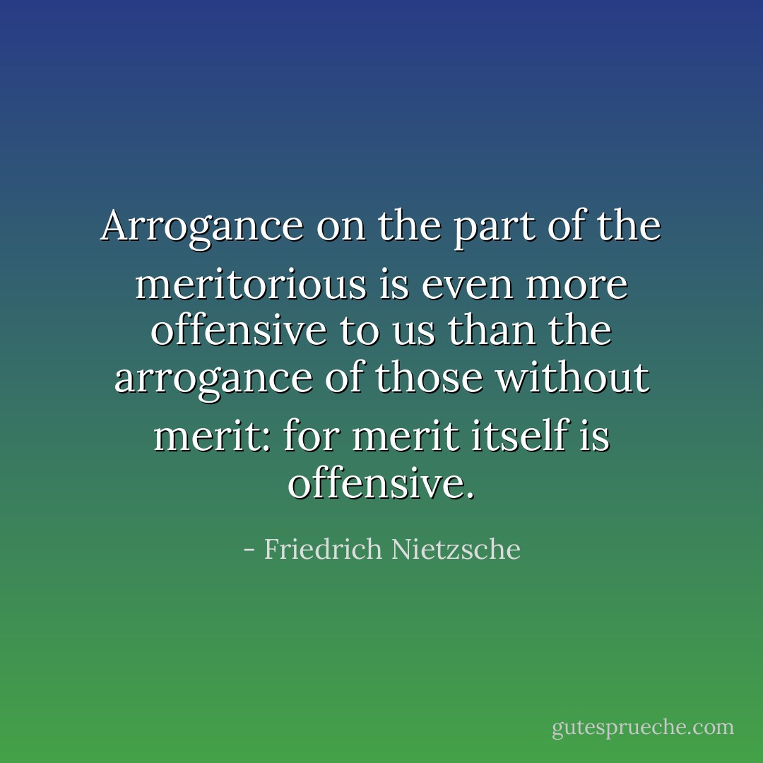 Arrogance on the part of the meritorious is even more offensive to us than the arrogance of those without merit: for merit itself is offensive. - Friedrich Nietzsche