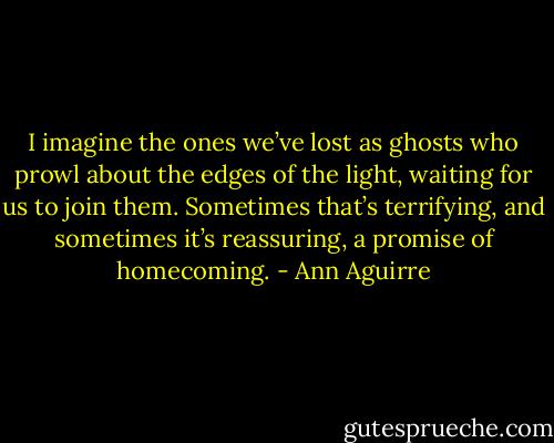 I imagine the ones we’ve lost as ghosts who prowl about the edges of the light, waiting for us to join them. Sometimes that’s terrifying, and sometimes it’s reassuring, a promise of homecoming. - Ann Aguirre
