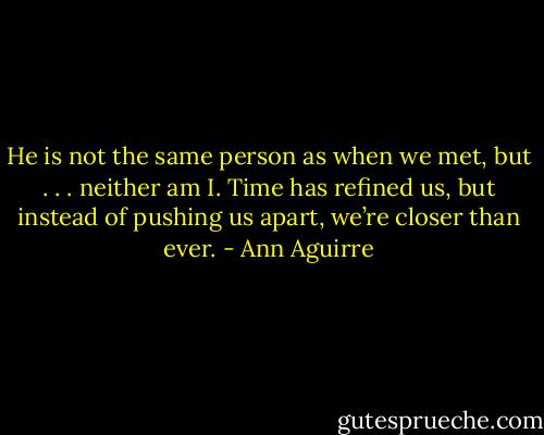 He is not the same person as when we<br />met, but . . . neither am I. Time has refined us, but instead of pushing us apart, we’re closer than ever. - Ann Aguirre