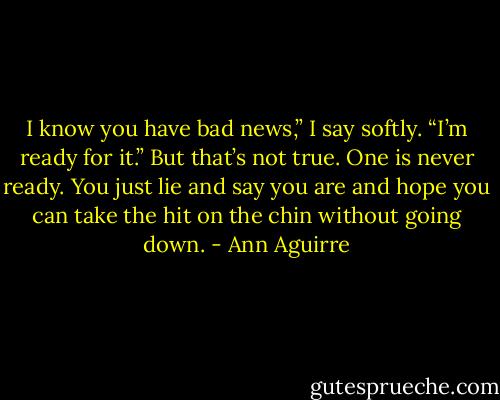 I know you have bad news,” I say softly. “I’m ready for it.”<br />But that’s not true. One is never ready. You just lie and say you are and hope you can take the hit on the chin without going down. - Ann Aguirre