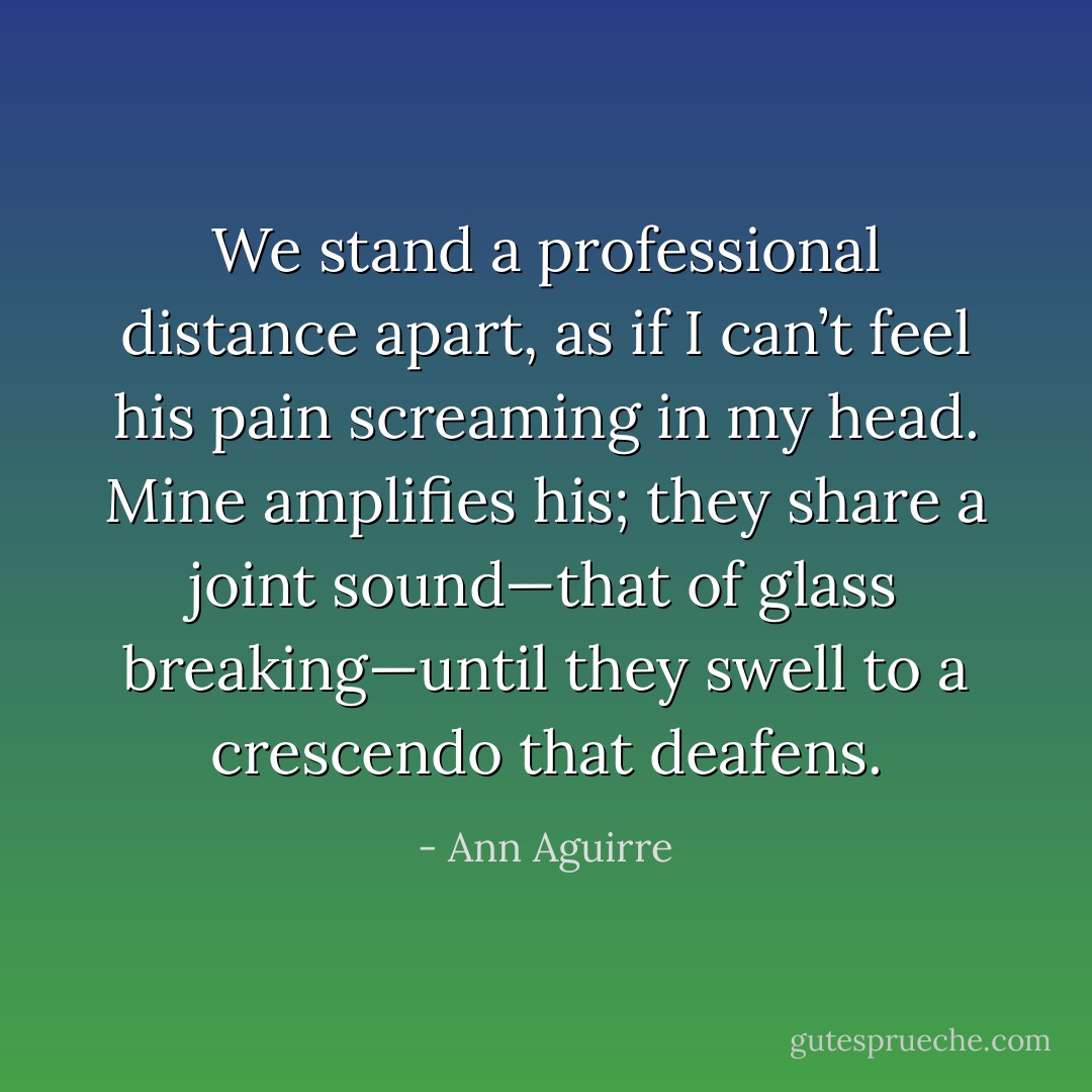 We stand a professional distance apart, as if I can’t feel his pain screaming in my head. Mine amplifies his; they share a joint sound—that of glass breaking—until they swell to a crescendo that deafens. - Ann Aguirre