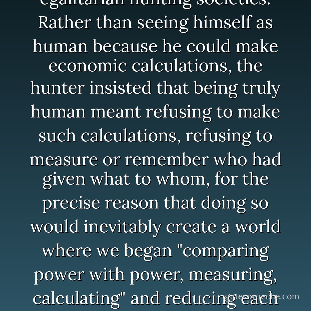 Freuchen tells how one day, after coming home hungry from an unsuccessful walrus-hunting expedition, he found one of the successful hunters dropping off several hundred pounds of meat. He thanked him profusely. The man objected indignantly:<br /><blockquote>"Up in our country we are human!" said the hunter. "And since we are human we help each other. We don't like to hear anybody say thanks for that. What I get today you may get tomorrow. Up here we say that by gifts one makes slaves and by whips one makes dogs.</blockquote><br />... The refusal to calculate credits and debits can be found throughout the anthropological literature on egalitarian hunting societies. Rather than seeing himself as human <i>because</i> he could make economic calculations, the hunter insisted that being truly human meant <i>refusing</i> to make such calculations, refusing to measure or remember who had given what to whom, for the precise reason that doing so would inevitably create a world where we began "comparing power with power, measuring, calculating" and reducing each other to slaves or dogs through debt. It's not that he, like untold millions of similar egalitarian spirits throughout history, was unaware that humans have a propensity to calculate. If he wasn't aware of it, he could not have said what he did. Of course we have a propensity to calculate. We have all sorts of propensities. In any real-life situation, we have propensities that drive us in several different contradictory directions simultaneously. No one is more real than any other. The real question is which we take as the foundation of our humanity, and therefore, make the basis of our civilization. - David Graeber