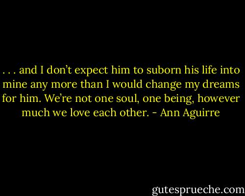 . . . and I don’t expect him to suborn his life into mine any more than I would change my dreams for him. We’re not one soul, one being, however much we love each other. - Ann Aguirre