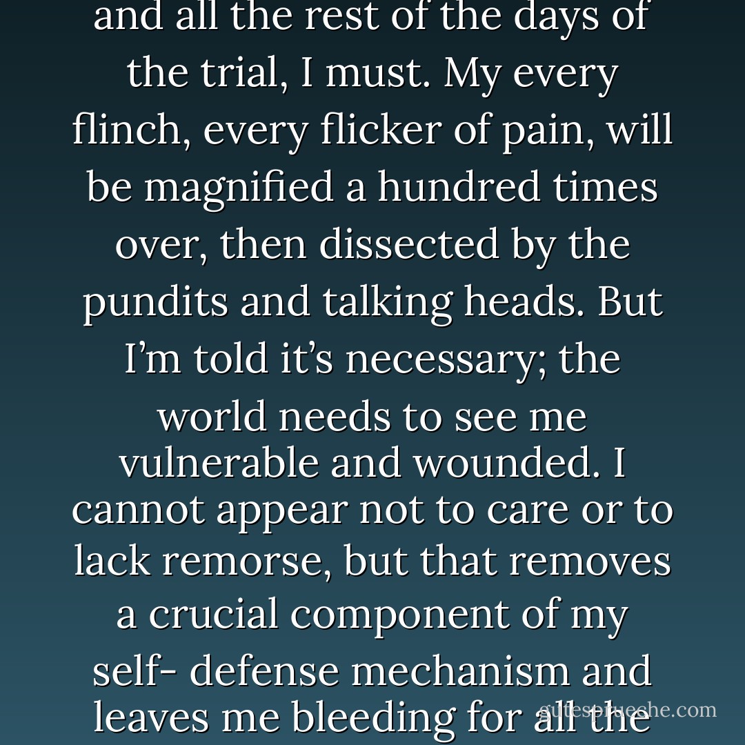 So I make no effort to hide my pain. I don’t ever put it all on display like this—but for today and all the rest of the days of the trial, I must. My every flinch, every flicker of pain, will be<br />magnified a hundred times over, then dissected by the pundits and talking heads. But I’m told it’s necessary; the world needs to see me vulnerable and wounded. I cannot appear not to care or to lack remorse, but that removes a crucial component of my self- defense mechanism and leaves me bleeding for all the world to see. I suppose that’s rather the point. - Ann Aguirre
