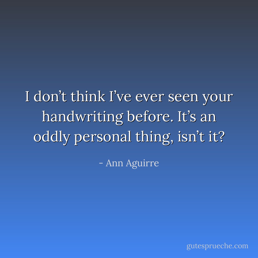 I don’t think I’ve ever seen your handwriting before. It’s an oddly personal thing, isn’t it? - Ann Aguirre