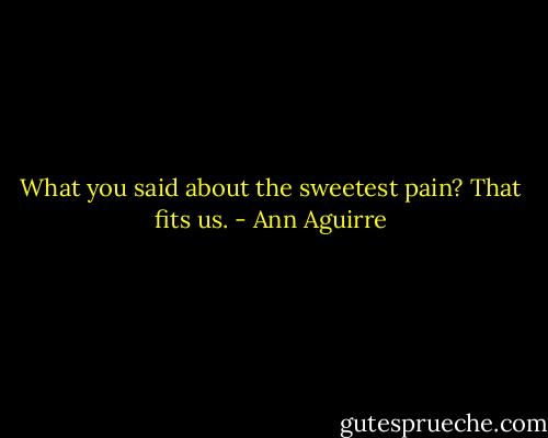 What you said about the sweetest pain? That fits us. - Ann Aguirre