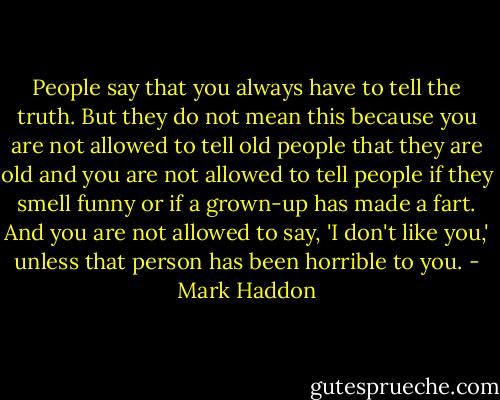 People say that you always have to tell the truth. But they do not mean this because you are not allowed to tell old people that they are old and you are not allowed to tell people if they smell funny or if a grown-up has made a fart. And you are not allowed to say, 'I don't like you,' unless that person has been horrible to you. - Mark Haddon