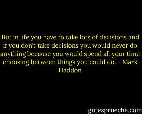 But in life you have to take lots of decisions and if you don't take decisions you would never do anything because you would spend all your time choosing between things you could do. - Mark Haddon